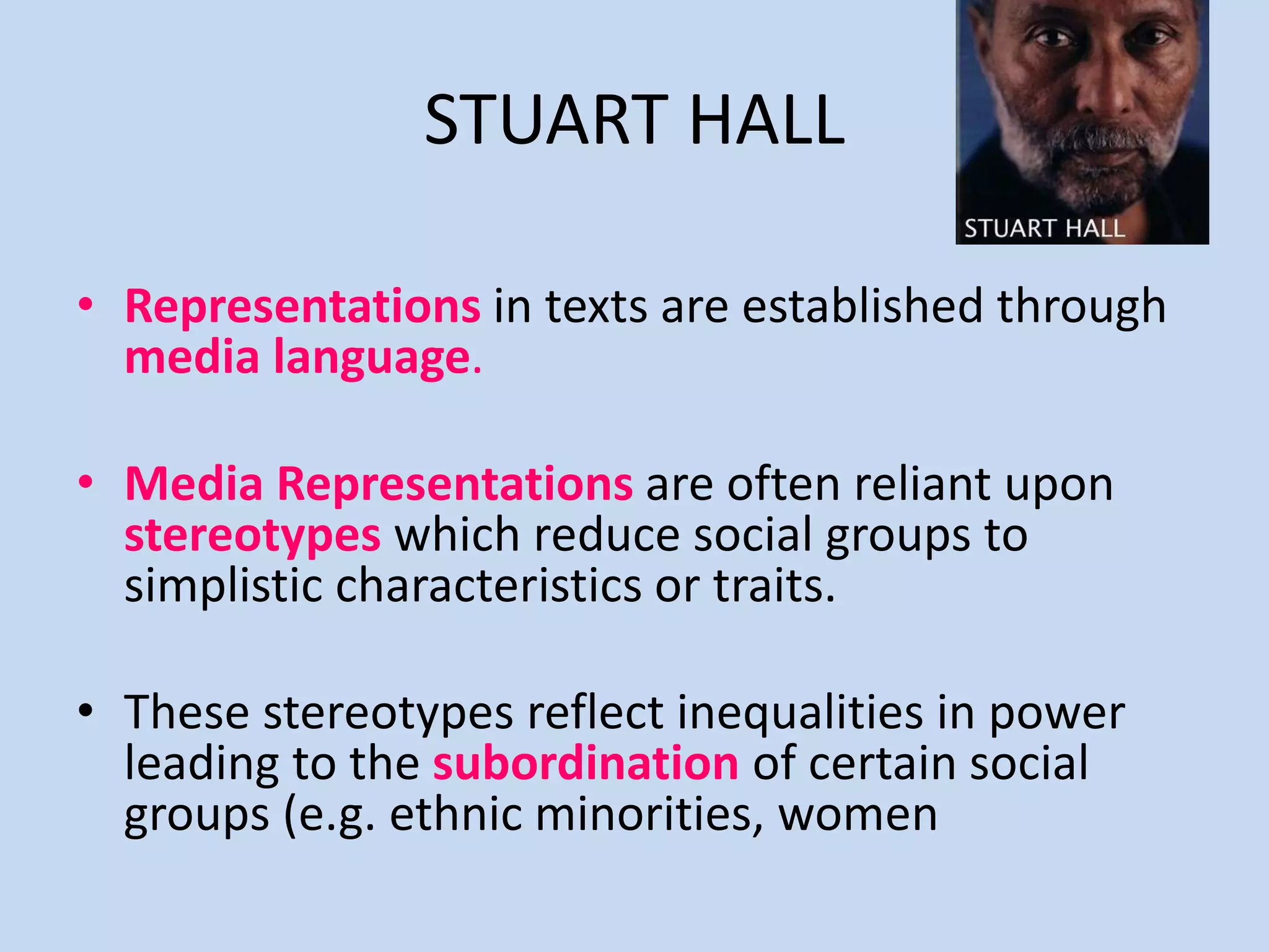 STUART HALL
• Representations in texts are established through
media language.
• Media Representations are often reliant upon
stereotypes which reduce social groups to
simplistic characteristics or traits.
• These stereotypes reflect inequalities in power
leading to the subordination of certain social
groups (e.g. ethnic minorities, women
 