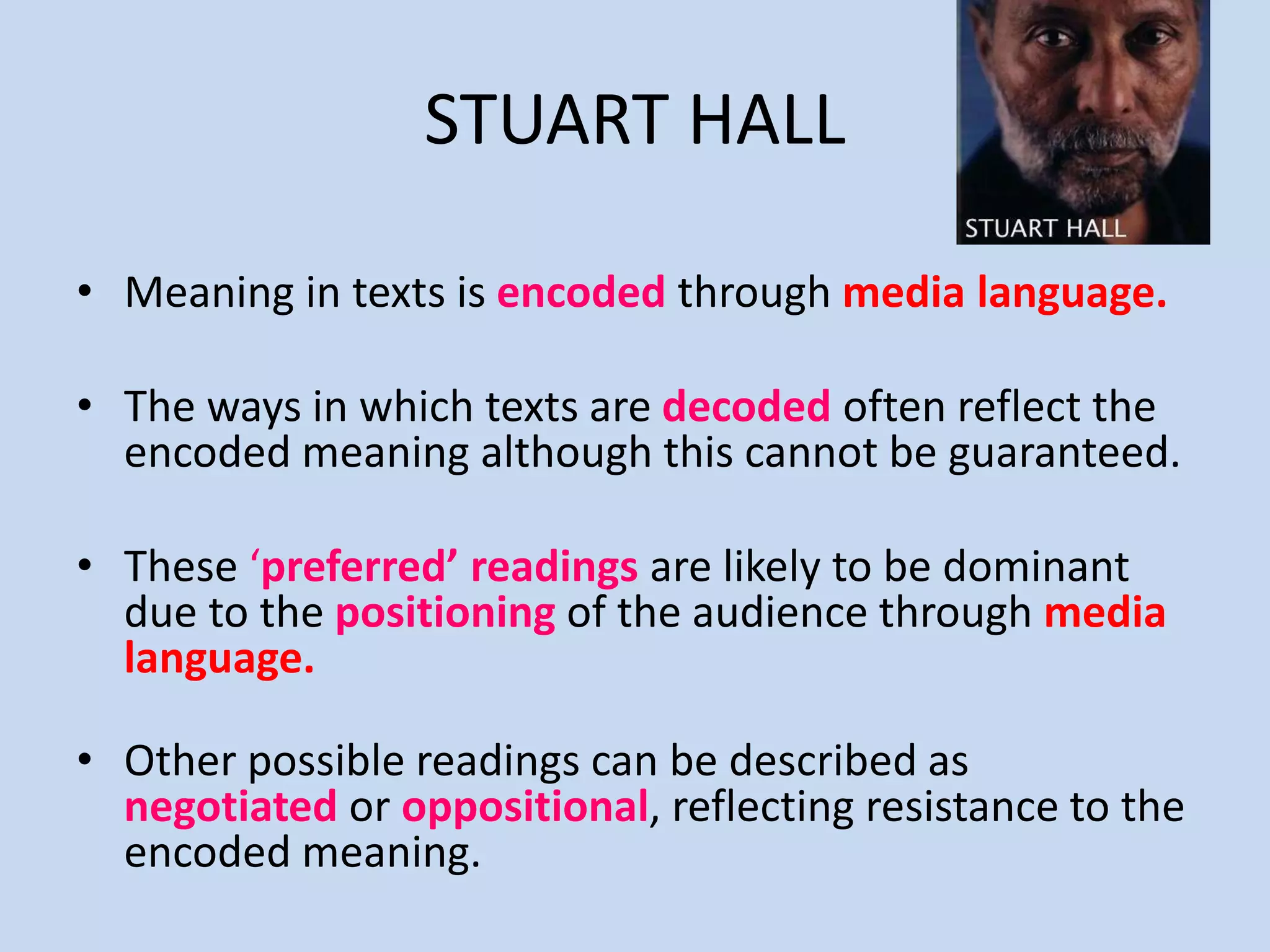 STUART HALL
• Meaning in texts is encoded through media language.
• The ways in which texts are decoded often reflect the
encoded meaning although this cannot be guaranteed.
• These ‘preferred’ readings are likely to be dominant
due to the positioning of the audience through media
language.
• Other possible readings can be described as
negotiated or oppositional, reflecting resistance to the
encoded meaning.
 