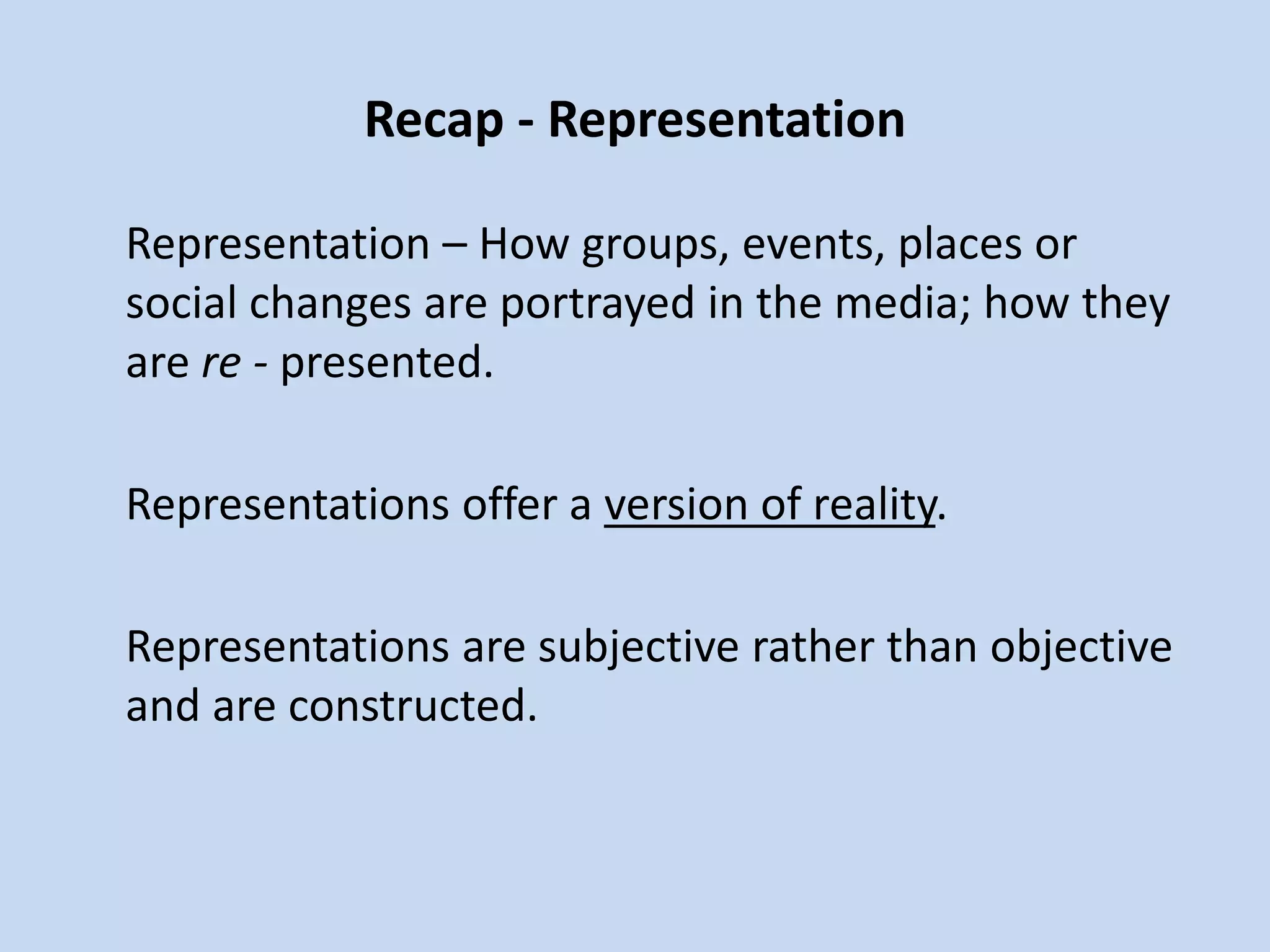 Recap - Representation
Representation – How groups, events, places or
social changes are portrayed in the media; how they
are re - presented.
Representations offer a version of reality.
Representations are subjective rather than objective
and are constructed.
 