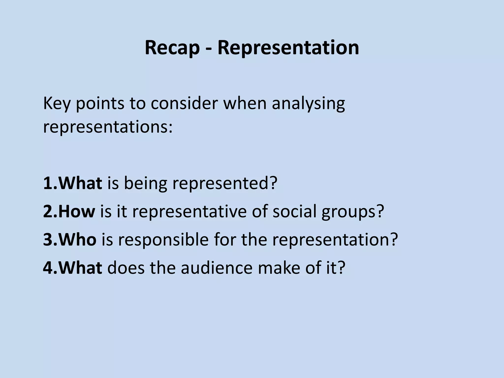 Recap - Representation
Key points to consider when analysing
representations:
1.What is being represented?
2.How is it representative of social groups?
3.Who is responsible for the representation?
4.What does the audience make of it?
 