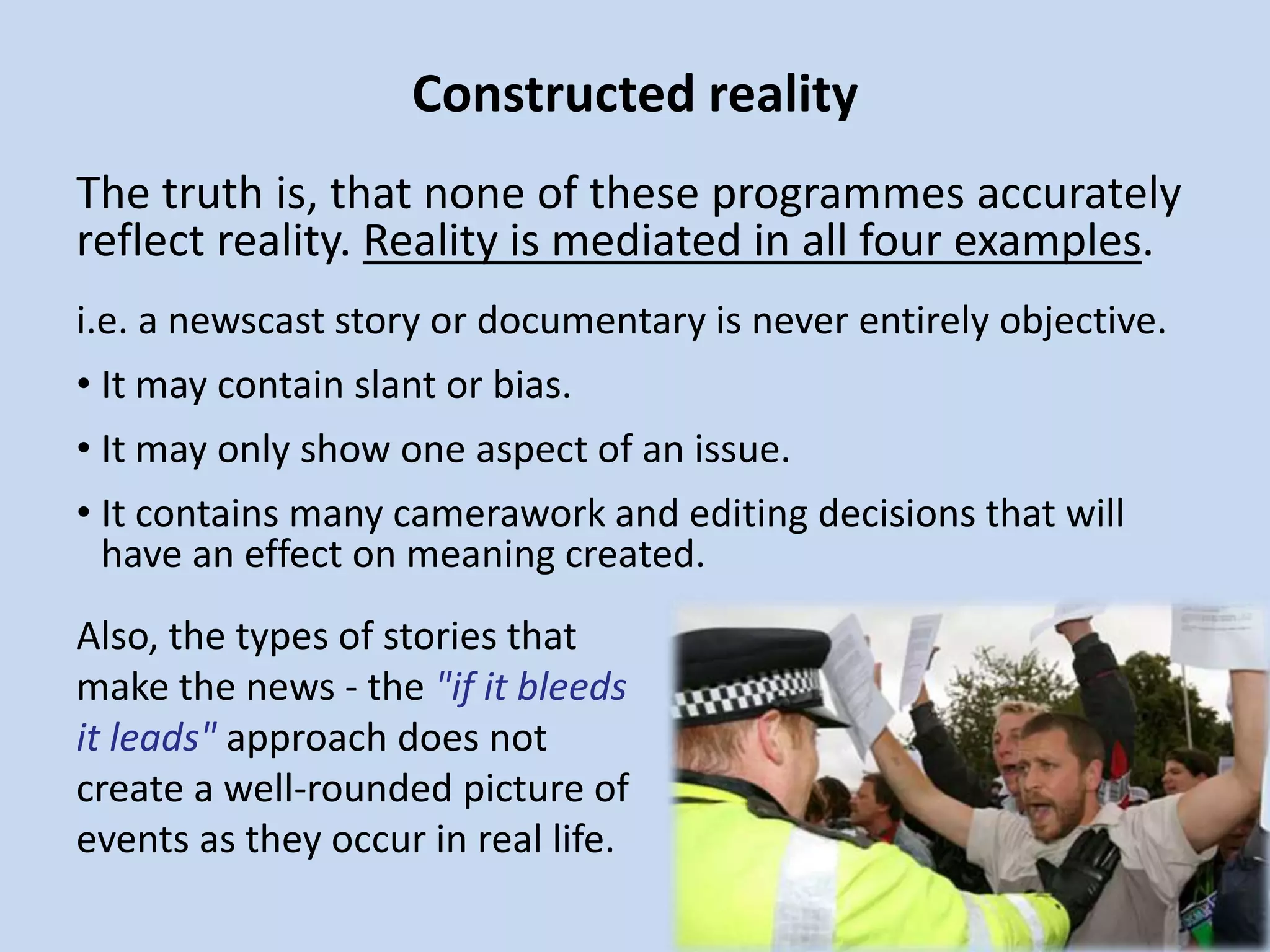 Constructed reality
The truth is, that none of these programmes accurately
reflect reality. Reality is mediated in all four examples.
i.e. a newscast story or documentary is never entirely objective.
• It may contain slant or bias.
• It may only show one aspect of an issue.
• It contains many camerawork and editing decisions that will
have an effect on meaning created.
Also, the types of stories that
make the news - the "if it bleeds
it leads" approach does not
create a well-rounded picture of
events as they occur in real life.
 