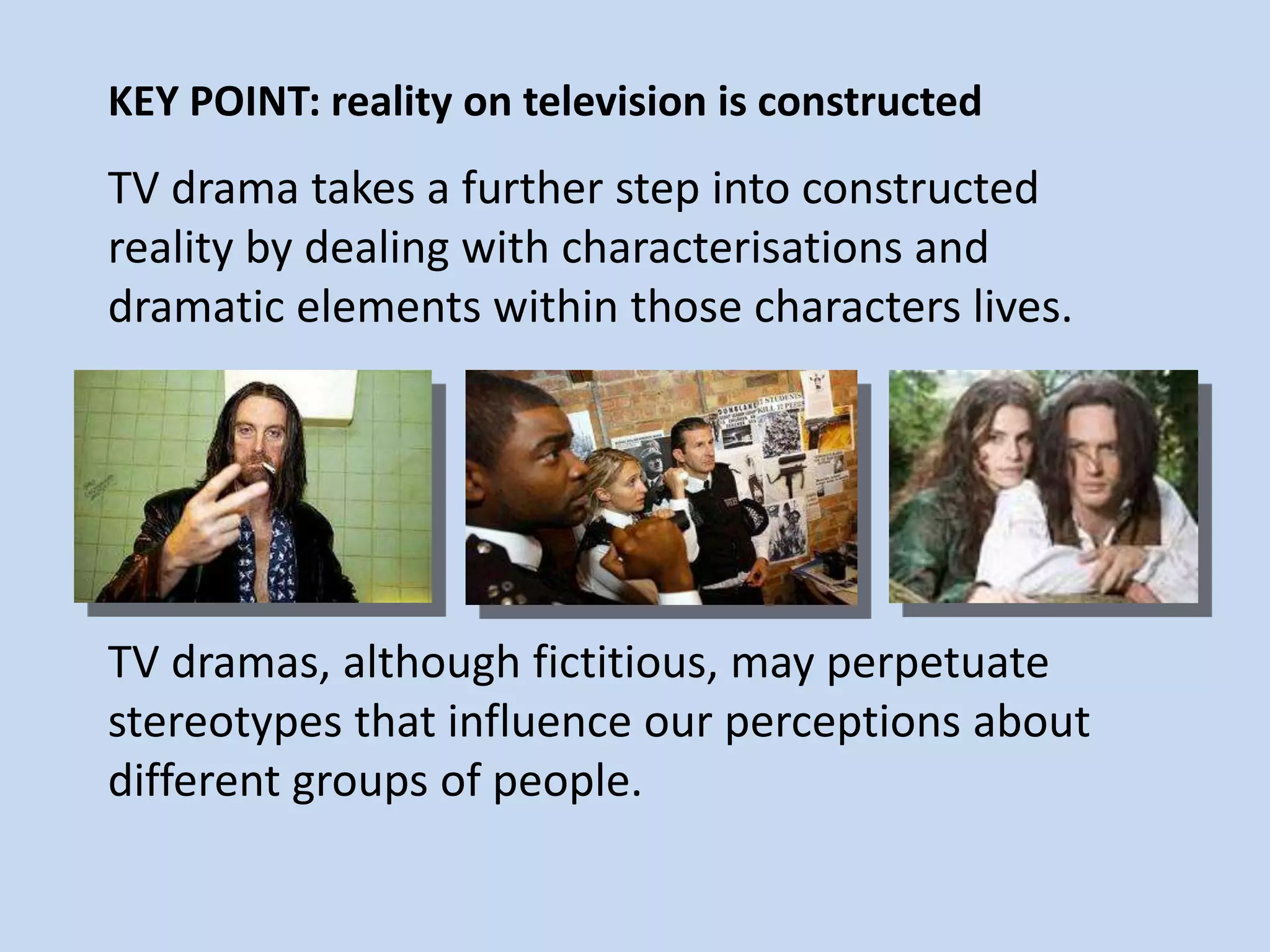 KEY POINT: reality on television is constructed
TV drama takes a further step into constructed
reality by dealing with characterisations and
dramatic elements within those characters lives.
TV dramas, although fictitious, may perpetuate
stereotypes that influence our perceptions about
different groups of people.
 