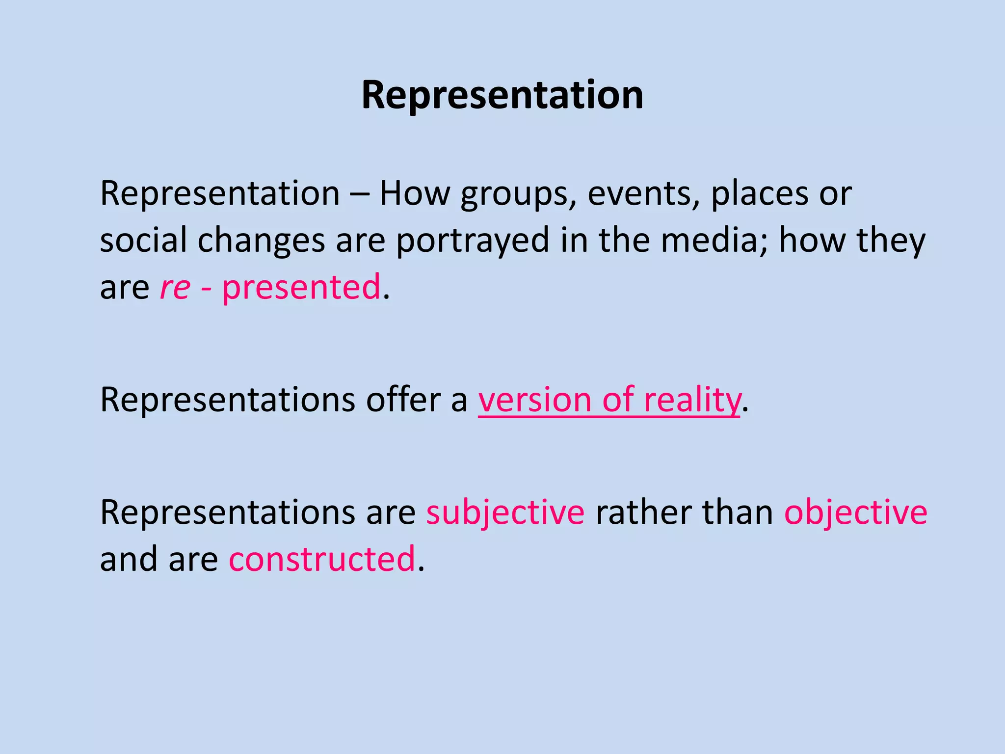 Representation
Representation – How groups, events, places or
social changes are portrayed in the media; how they
are re - presented.
Representations offer a version of reality.
Representations are subjective rather than objective
and are constructed.
 