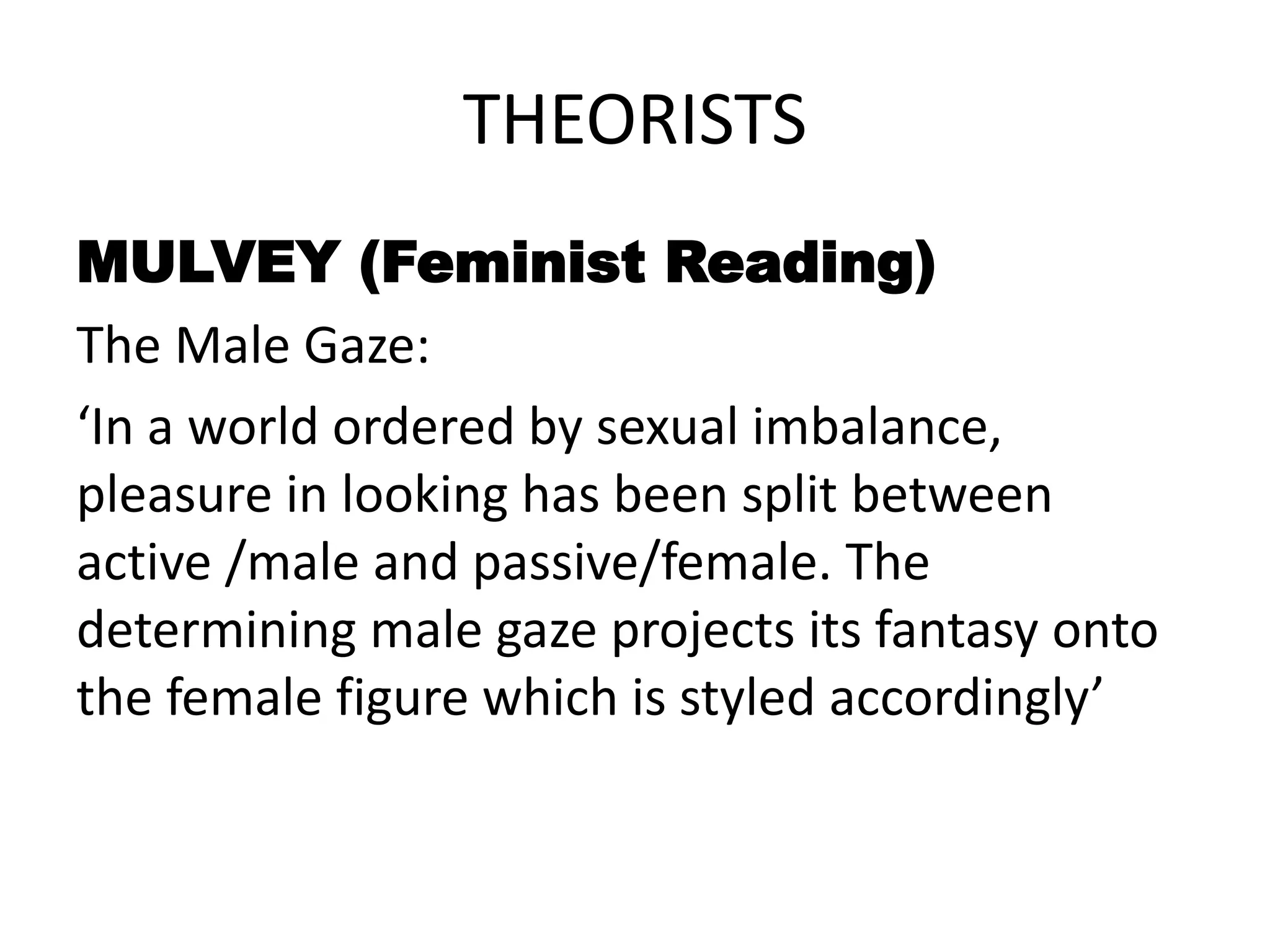 THEORISTS
MULVEY (Feminist Reading)
The Male Gaze:
‘In a world ordered by sexual imbalance,
pleasure in looking has been split between
active /male and passive/female. The
determining male gaze projects its fantasy onto
the female figure which is styled accordingly’
 