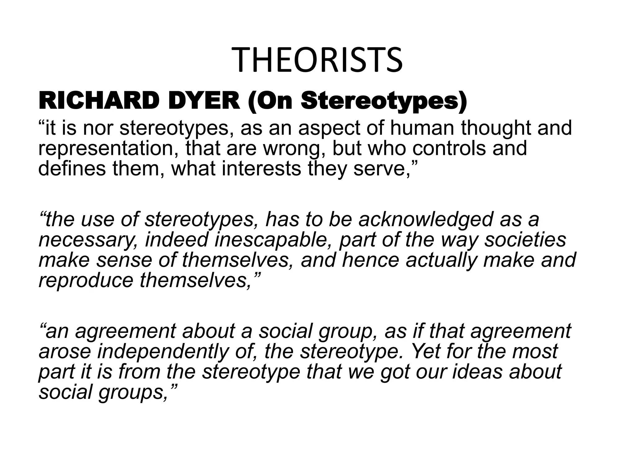 THEORISTS
RICHARD DYER (On Stereotypes)
“it is nor stereotypes, as an aspect of human thought and
representation, that are wrong, but who controls and
defines them, what interests they serve,”
“the use of stereotypes, has to be acknowledged as a
necessary, indeed inescapable, part of the way societies
make sense of themselves, and hence actually make and
reproduce themselves,”
“an agreement about a social group, as if that agreement
arose independently of, the stereotype. Yet for the most
part it is from the stereotype that we got our ideas about
social groups,”
 