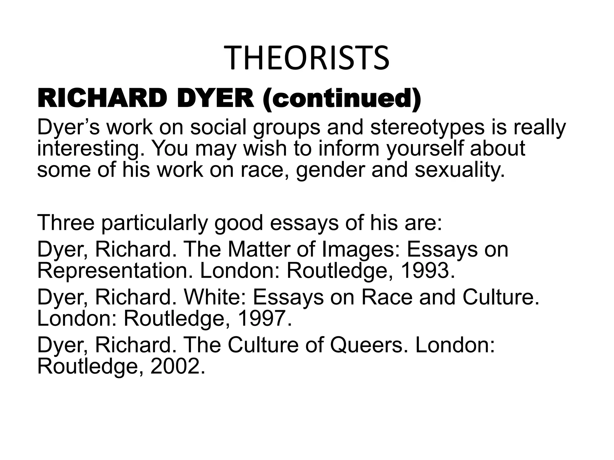 THEORISTS
RICHARD DYER (continued)
Dyer’s work on social groups and stereotypes is really
interesting. You may wish to inform yourself about
some of his work on race, gender and sexuality.
Three particularly good essays of his are:
Dyer, Richard. The Matter of Images: Essays on
Representation. London: Routledge, 1993.
Dyer, Richard. White: Essays on Race and Culture.
London: Routledge, 1997.
Dyer, Richard. The Culture of Queers. London:
Routledge, 2002.
 