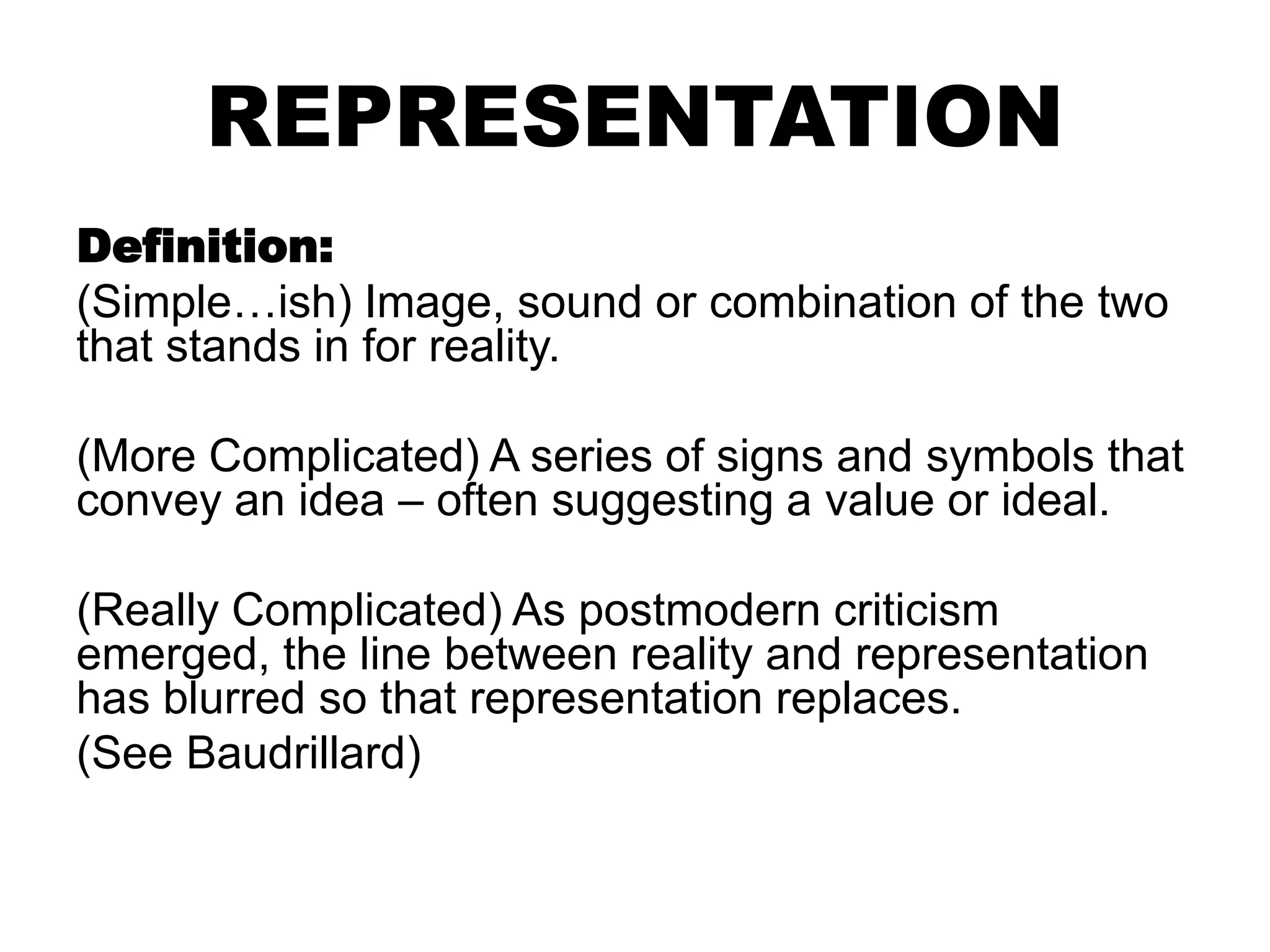 REPRESENTATION
Definition:
(Simple…ish) Image, sound or combination of the two
that stands in for reality.
(More Complicated) A series of signs and symbols that
convey an idea – often suggesting a value or ideal.
(Really Complicated) As postmodern criticism
emerged, the line between reality and representation
has blurred so that representation replaces.
(See Baudrillard)
 