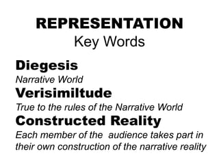 REPRESENTATION
Key Words
Diegesis
Narrative World
Verisimiltude
True to the rules of the Narrative World
Constructed Reality
Each member of the audience takes part in
their own construction of the narrative reality
 
