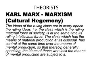 THEORISTS
KARL MARX - MARXISM
(Cultural Hegemony)
The ideas of the ruling class are in every epoch
the ruling ideas, i.e. the class which is the ruling
material force of society, is at the same time its
ruling intellectual force. The class which has the
means of material production at its disposal, has
control at the same time over the means of
mental production, so that thereby, generally
speaking, the ideas of those who lack the means
of mental production are subject to it.
 