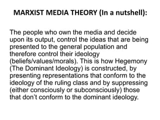 MARXIST MEDIA THEORY (In a nutshell):
The people who own the media and decide
upon its output, control the ideas that are being
presented to the general population and
therefore control their ideology
(beliefs/values/morals). This is how Hegemony
(The Dominant Ideology) is constructed, by
presenting representations that conform to the
ideology of the ruling class and by suppressing
(either consciously or subconsciously) those
that don’t conform to the dominant ideology.
 