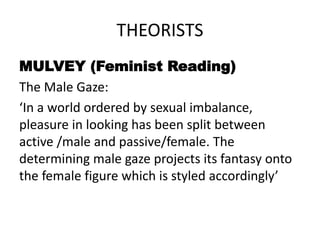 THEORISTS
MULVEY (Feminist Reading)
The Male Gaze:
‘In a world ordered by sexual imbalance,
pleasure in looking has been split between
active /male and passive/female. The
determining male gaze projects its fantasy onto
the female figure which is styled accordingly’
 