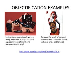 OBJECTIFICATION EXAMPLES
http://www.youtube.com/watch?v=CdjG-clD81A
Look at these examples of women
being objectified. Can you imagine
representations of men being
presented in this way?
Consider the result of constant
objectification of women on the
audience (male and female).
 