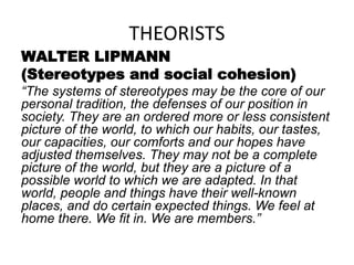 THEORISTS
WALTER LIPMANN
(Stereotypes and social cohesion)
“The systems of stereotypes may be the core of our
personal tradition, the defenses of our position in
society. They are an ordered more or less consistent
picture of the world, to which our habits, our tastes,
our capacities, our comforts and our hopes have
adjusted themselves. They may not be a complete
picture of the world, but they are a picture of a
possible world to which we are adapted. In that
world, people and things have their well-known
places, and do certain expected things. We feel at
home there. We fit in. We are members.”
 