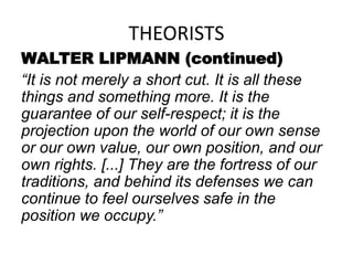 THEORISTS
WALTER LIPMANN (continued)
“It is not merely a short cut. It is all these
things and something more. It is the
guarantee of our self-respect; it is the
projection upon the world of our own sense
or our own value, our own position, and our
own rights. [...] They are the fortress of our
traditions, and behind its defenses we can
continue to feel ourselves safe in the
position we occupy.”
 