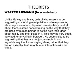 THEORISTS
WALTER LIPMANN (In a nutshell)
Unlike Mulvey and Marx, both of whom seem to be
suggesting something manipulative and overpowering
about representations, Lipmann remains fairly neutral
about them, instead concentrating on the way that they
are used by human beings to define both their ideas
about reality and their place in it. This may be very good,
very bad, or anything in between. He seems also to be
suggesting that they are not just a simplistic and
arguably lazy tool for conveying ideas, rather that they
are an essential feature of human interaction with the
world.
 