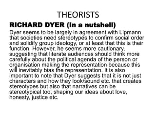 THEORISTS
RICHARD DYER (In a nutshell)
Dyer seems to be largely in agreement with Lipmann
that societies need stereotypes to confirm social order
and solidify group ideology, or at least that this is their
function. However, he seems more cautionary,
suggesting that literate audiences should think more
carefully about the political agenda of the person or
organisation making the representation because this
will inevitably bias the representation. It is also
important to note that Dyer suggests that it is not just
characters and how they look/sound etc. that creates
stereotypes but also that narratives can be
stereotypical too, shaping our ideas about love,
honesty, justice etc.
 
