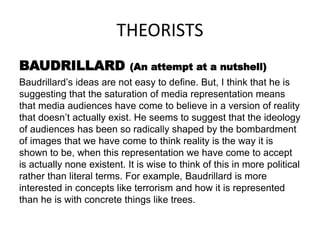 THEORISTS
BAUDRILLARD (An attempt at a nutshell)
Baudrillard’s ideas are not easy to define. But, I think that he is
suggesting that the saturation of media representation means
that media audiences have come to believe in a version of reality
that doesn’t actually exist. He seems to suggest that the ideology
of audiences has been so radically shaped by the bombardment
of images that we have come to think reality is the way it is
shown to be, when this representation we have come to accept
is actually none existent. It is wise to think of this in more political
rather than literal terms. For example, Baudrillard is more
interested in concepts like terrorism and how it is represented
than he is with concrete things like trees.
 