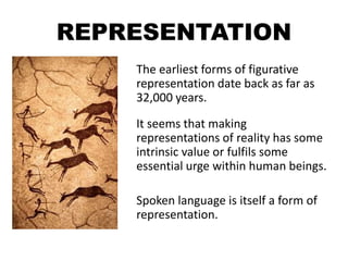 REPRESENTATION
The earliest forms of figurative
representation date back as far as
32,000 years.
It seems that making
representations of reality has some
intrinsic value or fulfils some
essential urge within human beings.
Spoken language is itself a form of
representation.
 