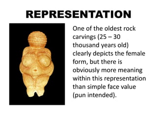 REPRESENTATION
One of the oldest rock
carvings (25 – 30
thousand years old)
clearly depicts the female
form, but there is
obviously more meaning
within this representation
than simple face value
(pun intended).
 
