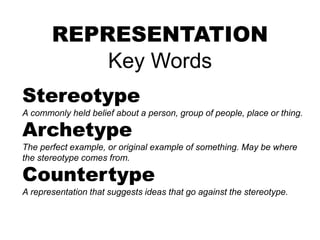 REPRESENTATION
Key Words
Stereotype
A commonly held belief about a person, group of people, place or thing.
Archetype
The perfect example, or original example of something. May be where
the stereotype comes from.
Countertype
A representation that suggests ideas that go against the stereotype.
 
