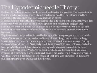 The Hypodermic needle Theory:
the term hypodermic model has been used to describe the process. The suggestion is
that the media work very much like a hypodermic needle - the information they
pump into the audience goes one way and has an effect.
Most researchers think that the hypodermic idea is too simple to explain the way that
the media work but there is still a lot of opinion and research to suggest that
information from the media has an effect on the audience which soak this up. The
view of an audience being affected in this way is an example of passive audience
behaviour.
Key features of the hypodermic needle theory = this theory suggests that the media
'ingects' information into a passive audience, almost like giving a patient a drug.
Mass audiences consume the same product and receive the same message. During
the second world war, the Nazi party used this approach to inject information to the
Nazi people, they used it as a form of propaganda. Another example is in Orson
Welle's 1938 'War of the Worlds' broadcast in which a radio broadcast about an
invasion of America by aliens was heard. People ran out of their homes believing in
was true, showing the power of the media at that time was immense, to the extent
that some people even evacuated their homes.
 