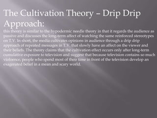 The Cultivation Theory – Drip Drip
Approach:
this theory is similar to the hypodermic needle theory in that it regards the audience as
passive and discusses the long-term affect of watching the same reinforced stereotypes
on T.V. In short, the media cultivates opinions in audience through a drip drip
approach of repeated messages in T.V. that slowly have an affect on the viewer and
their beliefs. The theory claims that the cultivation effect occurs only after long-term
cumulative exposure to television and suggest that because television contains so much
violoence, people who spend most of their time in front of the television develop an
exagerated belief in a mean and scary world.
 