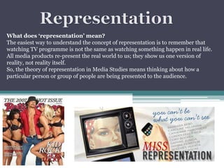What does ‘representation’ mean?
The easiest way to understand the concept of representation is to remember that
watching TV programme is not the same as watching something happen in real life.
All media products re-present the real world to us; they show us one version of
reality, not reality itself.
So, the theory of representation in Media Studies means thinking about how a
particular person or group of people are being presented to the audience.

 