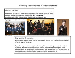 Evaluating Representations of Youth in The Media

Aims and Objectives

To research and record a range of representations of young people in the Media
To apply media key concepts to presentation (ML/TA/REP)
To create plan of own representation of youth image to develop later




                 Representation Presentation
                 In this task you will you find a range of images or articles from the media that re-present
                 youth to a wider audience.

                 You will use your textual analysis skills to explain what is being re-presented to the
                 audience. You will use your evaluation skills to assess how something has been
                 represented to you (see sliding scale provided). You will also use your understanding of
                 target audience to outline who the images are being represented to.
 