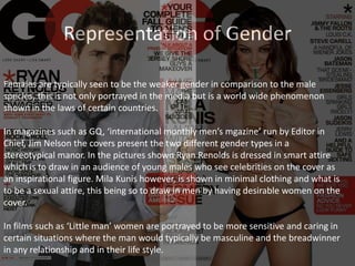 Representation of Gender
Females are typically seen to be the weaker gender in comparison to the male
species, this is not only portrayed in the media but is a world wide phenomenon
shown in the laws of certain countries.
In magazines such as GQ, ‘international monthly men’s mgazine’ run by Editor in
Chief, Jim Nelson the covers present the two different gender types in a
stereotypical manor. In the pictures shown Ryan Renolds is dressed in smart attire
which is to draw in an audience of young males who see celebrities on the cover as
an inspirational figure. Mila Kunis however, is shown in minimal clothing and what is
to be a sexual attire, this being so to draw in men by having desirable women on the
cover.
In films such as ‘Little man’ women are portrayed to be more sensitive and caring in
certain situations where the man would typically be masculine and the breadwinner
in any relationship and in their life style.
 