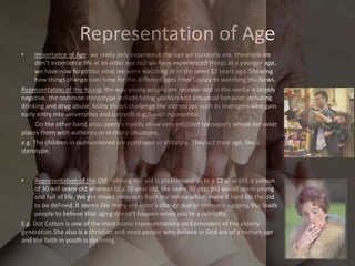 Representation of Age
• Importance of Age: we really only experience the age we currently are, therefore we
don’t experience life at an older age but we have experienced things at a younger age,
we have now forgotten what we were watching or in the news 12 years ago. Showing
how things change over time for the different ages from Disney to watching the News.
Representation of the Young: the way young people are represented in the media is largely
negative, the common stereotype include being yobbish and antisocial behavior including
drinking and drug abuse. Many things challenge the stereotype such as teenagers who gain
early entry into universities and contests e.g. Junior Apprentice.
On the other hand soap opera’s mainly show very troubled teenager’s whose behavior
places them with authority or in tricky situations.
e.g. The children in outnumbered are portrayed as irritating. They act their age, like a
sterotype.
• Representation of the Old: refining the old is problematic as to a 12 year old, a person
of 30 will seem old whereas to a 70 year old, the same 30 year old would seem young
and full of life. We get mixed messages from the media which make it hard for the old
to be defined. It seems like many old actor’s change due to cosmetic surgery, this leads
people to believe that aging doesn’t happen when you’re a celebrity.
E.g. Dot Cotton is one of the most iconic representations on Eastenders of the elderly
generation.She also is a christian and most people who believe in God are of a mature age
and the faith in youth is declining.
 