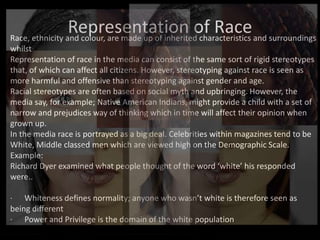 Representation of Race
Race, ethnicity and colour, are made up of inherited characteristics and surroundings
whilst
Representation of race in the media can consist of the same sort of rigid stereotypes
that, of which can affect all citizens. However, stereotyping against race is seen as
more harmful and offensive than stereotyping against gender and age.
Racial stereotypes are often based on social myth and upbringing. However, the
media say, for example; Native American Indians, might provide a child with a set of
narrow and prejudices way of thinking which in time will affect their opinion when
grown up.
In the media race is portrayed as a big deal. Celebrities within magazines tend to be
White, Middle classed men which are viewed high on the Demographic Scale.
Example:
Richard Dyer examined what people thought of the word ‘white’ his responded
were..
· Whiteness defines normality; anyone who wasn’t white is therefore seen as
being different
· Power and Privilege is the domain of the white population
 