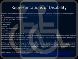 Representations of Disability
The media continue to enforce disability stereotypes portraying disabled individuals in a negative un-empowering way.
In his 1991 study, Paul Hunt identified 10 stereotypes that the media use to portray disabled people:
The disabled person as pitiable or pathetic
An object of curiosity or violence
Sinister or evil
The super cripple
As atmosphere
Laughable
His/her own worst enemy
As a burden
As Non-sexual
Being unable to participate in daily life
However in the media today, disabled people are getting more positive recognition then before. Brands such as Next have
used disabled kids to model their clothing. Also since the 2012 Olympics, a lot more disabled athletes have been seen as
role models to many others, disabled or not.
Netflix series American Horror Story gives disabled actors/actresses to embrace their differences. The youngest star on the
show Jamie Brewer was first acknowledged in season one, however in season five her importance and use had increased.
Relating back to season five, the whole 12 series is based upon a ‘Freak Show’ in the 1900s. This whole season showed a
variety of different disabled men and women.
Sealboy is played by the actor Mat Fraser. Mat Fraser was born with phocomelia of both arms, due to his mother being
prescribed thalidomide during her pregnancy. Mat Fraser is an example that his disability can be used positively.
 