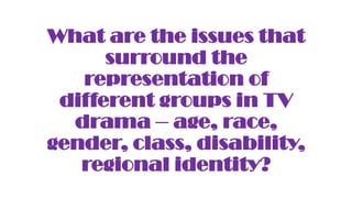 What are the issues that
surround the
representation of
different groups in TV
drama – age, race,
gender, class, disability,
regional identity?
 