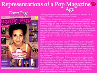 The representation of age is shown across the front cover of my magazine. This is
portrayed through the images, colours, font and language.
Images
The images are of „pop stars‟ in the street, in a gym, at a festival and posing for a
photographer (modelling). This is a range of different images which shows that the age
group is varied and they could be interested in different aspects of music. The close up
images are of celebrities smiling and therefore by looking at others smiling this
subconsciously makes you happier- this is a representation of age because of the
welcoming, happy vibe that you get from looking at the cover page showing that young
girls would prefer this than a serious magazine. The Mise En Scene used in these images
such as the little red dress is very girly and feminine, but sweet and innocent, not
rebellious or too short etc. This represents age because this shows that younger
children are going to be reading it, as this appeals to them rather than controversial
clothing.
Colours
The house style colours used range from a really light shade of pink to a dark purple.
The colours are kept in between this colour spectrum apart from the black and white
text. These colours represent age because younger girls would be attracted to very
feminine colour such as fuchsia pink, whereas older girls accept more flexible colours
such as red, blue etc. This also shows representation of age because it shows that not
girls under the age of around eight would read this because they would not receive the
colour effect and additionally would not be interested in a music magazine as they are
not developed enough to understand the content or be interested in a specific genre.
Font and language
The font used is sans serif, I have used this font to connote an informal and friendly
appearance on the front cover as this appeals to the target audience. I have also made
the fnt bold which makes it appear more black which takes the informal look further
and connotes a more relaxed look. Additionally, I have used informal language to
mirror the sans serif font. The use of full stops act as a filler or hesitation, which reflects
spontaneous speech which appears friendly and informal. This is appealing to the
target audience as this is what they are used to and they will find familiar. I have used
language such as “err” which is colloquial language because it is a filler which also
imitates spontaneous Speech which gives the same effect.

 