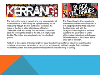The font for the kerrang magazine is very representational
to the audience of which they are trying to convey to, the
lines going through the font symbolises loudness, the
colour of the font is white which is one of the key
colour(red, black and white). The exclamation mark also
adds the feeling of loudness to the title as it emphasises
the title. The colour also stands out a lot from the back
ground.

The Cover Story for the magazine is
representational because of the colour
of it, keeping with the three colour key
the black goes well with the
background blending into it, also the
subtitle to the cover story is yellow
which makes it stand out and shows a
different scheme to the colours which
show abit of rebellion.

For both of these parts of the kerrang front cover they both have different objectives to achieve but
both have to represent the audience, rocky, loud and generally laid back people. Both font styles
resemble loudness and show good knowledge of what they are trying to convey.

 