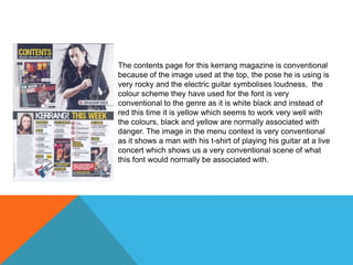 The contents page for this kerrang magazine is conventional
because of the image used at the top, the pose he is using is
very rocky and the electric guitar symbolises loudness, the
colour scheme they have used for the font is very
conventional to the genre as it is white black and instead of
red this time it is yellow which seems to work very well with
the colours, black and yellow are normally associated with
danger. The image in the menu context is very conventional
as it shows a man with his t-shirt of playing his guitar at a live
concert which shows us a very conventional scene of what
this font would normally be associated with.

 