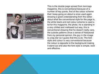 This is the double page spread from kerrnags
magazine, this is conventional because of a
number of key points, first of the colour scheme
that I keep going on about is once used again
showing a good understanding from the editor
about what the conventional style for the page is,
the white black and red colour scheme is used a
lot for this magazine, the photo, he is standing in
a very chilled and mellowed out way, this is
conventional showing that he doesn't really care,
the outside patterns show a sense of Hollywood
from my personal opinion, the guy in the image
is a big star so I guess that this is ok, The font
style and colour is very conventional because
the colour is opposite to the background making
it stand out and also the font style is simple, bold
and effective.

 