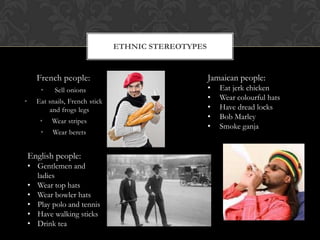 French people:
• Sell onions
• Eat snails, French stick
and frogs legs
• Wear stripes
• Wear berets
ETHNIC STEREOTYPES
Jamaican people:
• Eat jerk chicken
• Wear colourful hats
• Have dread locks
• Bob Marley
• Smoke ganja
English people:
• Gentlemen and
ladies
• Wear top hats
• Wear bowler hats
• Play polo and tennis
• Have walking sticks
• Drink tea
 