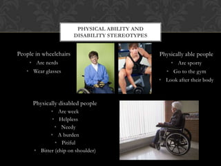 People in wheelchairs
• Are nerds
• Wear glasses
PHYSICAL ABILITY AND
DISABILITY STEREOTYPES
Physically able people
• Are sporty
• Go to the gym
• Look after their body
Physically disabled people
• Are week
• Helpless
• Needy
• A burden
• Pitiful
• Bitter (chip on shoulder)
 