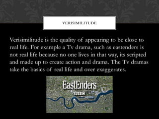 Verisimilitude is the quality of appearing to be close to
real life. For example a Tv drama, such as eastenders is
not real life because no one lives in that way, its scripted
and made up to create action and drama. The Tv dramas
take the basics of real life and over exaggerates.
VERISIMILITUDE
 