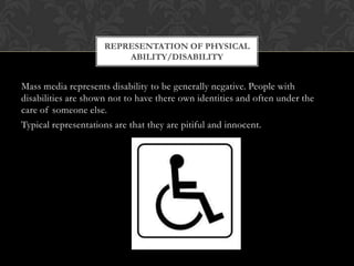 Mass media represents disability to be generally negative. People with
disabilities are shown not to have there own identities and often under the
care of someone else.
Typical representations are that they are pitiful and innocent.
REPRESENTATION OF PHYSICAL
ABILITY/DISABILITY
 
