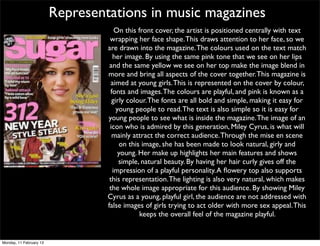 Representations in music magazines
                                     On this front cover, the artist is positioned centrally with text
                                   wrapping her face shape. This draws attention to her face, so we
                                  are drawn into the magazine. The colours used on the text match
                                    her image. By using the same pink tone that we see on her lips
                                   and the same yellow we see on her top make the image blend in
                                  more and bring all aspects of the cover together. This magazine is
                                    aimed at young girls. This is represented on the cover by colour,
                                   fonts and images. The colours are playful, and pink is known as a
                                    girly colour. The fonts are all bold and simple, making it easy for
                                      young people to read. The text is also simple so it is easy for
                                  young people to see what is inside the magazine. The image of an
                                   icon who is admired by this generation, Miley Cyrus, is what will
                                    mainly attract the correct audience. Through the mise en scene
                                       on this image, she has been made to look natural, girly and
                                       young. Her make up highlights her main features and shows
                                       simple, natural beauty. By having her hair curly gives off the
                                    impression of a playful personality. A ﬂowery top also supports
                                   this representation. The lighting is also very natural, which makes
                                   the whole image appropriate for this audience. By showing Miley
                                  Cyrus as a young, playful girl, the audience are not addressed with
                                  false images of girls trying to act older with more sex appeal. This
                                              keeps the overall feel of the magazine playful.


Monday, 11 February 13
 