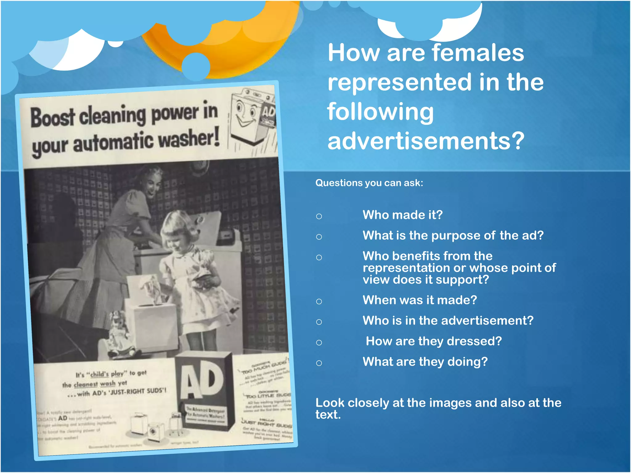 How are females
    represented in the
    following
    advertisements?
Questions you can ask:


o        Who made it?
o        What is the purpose of the ad?
o        Who benefits from the
         representation or whose point of
         view does it support?
o        When was it made?
o        Who is in the advertisement?
o         How are they dressed?
o        What are they doing?


Look closely at the images and also at the
text.
 