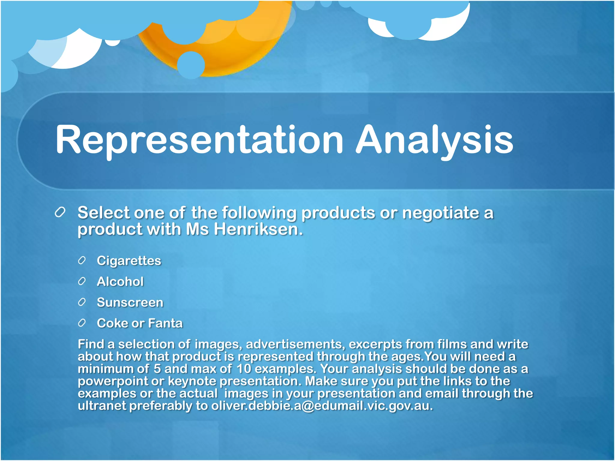 Representation Analysis
 Select one of the following products or negotiate a
 product with Ms Henriksen.
    Cigarettes
    Alcohol
    Sunscreen
    Coke or Fanta
 Find a selection of images, advertisements, excerpts from films and write
 about how that product is represented through the ages.You will need a
 minimum of 5 and max of 10 examples. Your analysis should be done as a
 powerpoint or keynote presentation. Make sure you put the links to the
 examples or the actual images in your presentation and email through the
 ultranet preferably to oliver.debbie.a@edumail.vic.gov.au.
 