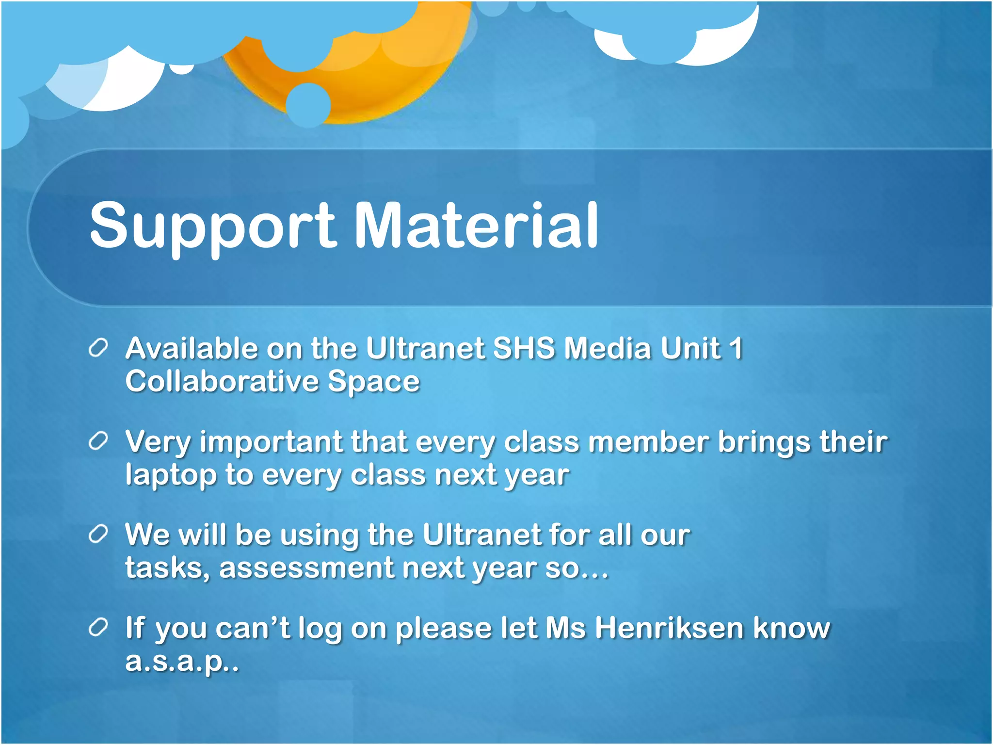 Support Material
 Available on the Ultranet SHS Media Unit 1
 Collaborative Space
 Very important that every class member brings their
 laptop to every class next year
 We will be using the Ultranet for all our
 tasks, assessment next year so…
 If you can’t log on please let Ms Henriksen know
 a.s.a.p..
 
