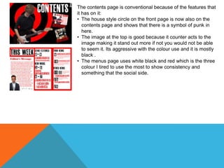 The contents page is conventional because of the features that
it has on it:
• The house style circle on the front page is now also on the
contents page and shows that there is a symbol of punk in
here.
• The image at the top is good because it counter acts to the
image making it stand out more if not you would not be able
to seem it. Its aggressive with the colour use and it is mostly
black .
• The menus page uses white black and red which is the three
colour I tired to use the most to show consistency and
something that the social side.

 