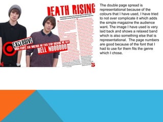 The double page spread is
representational because of the
colours that I have used, I have tried
to not over complicate it which adds
the simple magazine the audience
want. The image I have used is very
laid back and shows a relaxed band
which is also something else that is
representational. The page numbers
are good because of the font that I
had to use for them fits the genre
which I chose.

 