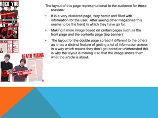 The layout of this page representational to the audience for these
reasons:

•

It is a very clustered page, very hectic and filled with
information for the user. After seeing other magazines this
seems to be the trend in which they have go for.

•

Making it more image based on certain pages such as the
front page and the contents page (top banner)

•

The layout for the double page spread it different to the others
as it has a distinct feature of getting a lot of information across
in a way which means they don’t get bored or uninterested this
is why the layout is making it so that the image shows them
what the article is about.

 