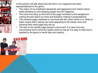 In this period I will talk about how the font in my magazine has been
representational to the genre:
• The colour of my masthead represents and aggressive and violent nature
while standing out and drawing people into the magazine.
• The cover line story on the front of the page contrasts to the background
making the text stand out more and therefore making it presentational.
• The contents page masthead is very bold with the colour which it is, white on
black means that it stands out more appealing to the reader more and
showing them what page they are on.
• The text on the double page spread is sans serif, it is clear and very
conventional and is what the reader wants to see as it is easy to read and is
detailed to the genre in which they are reading .

 