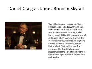 Daniel Craig as James Bond in Skyfall
This still connotes importance. This is
because James Bond is wearing a suit
and bow tie. He is also clean shaven
which all connotes importance. The
background of this still is in some sort of
restaurant which looks posh which fits
in with James’ appearance. The lighting
is quite dark which could represent
hiding which fits in with a spy. The
props used in this still picture are
glasses with some sort of champagne in
which once again connotes importance
and wealth.
 